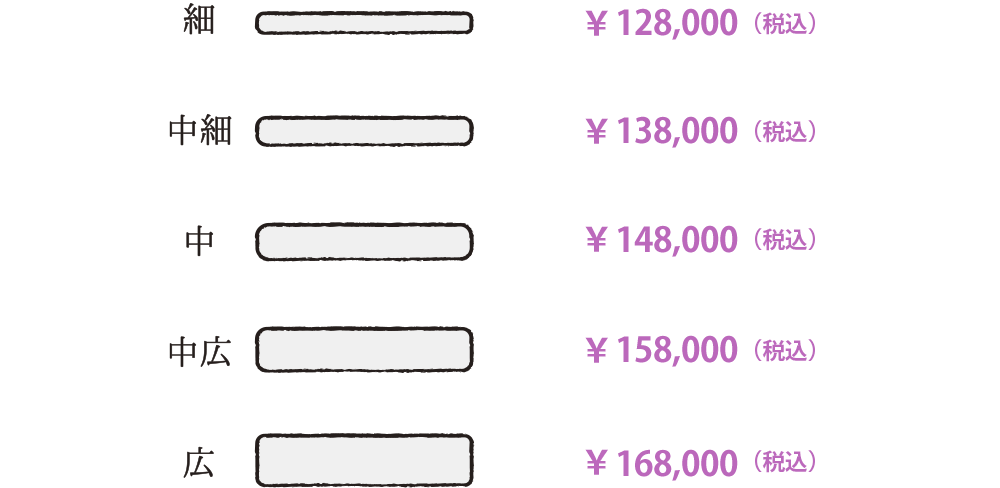 細：￥128,000（税込）、中細：￥138,000（税込）、中：￥148,000（税込）、中広：￥158,000（税込）、広：￥168,000（税込）