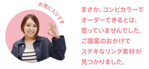 まさか、コンビカラーでオーダーできるとは、思っていませんでした。ご提案のおかげでステキなリング素材が見つかりました。