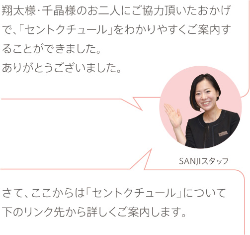 翔太様・千晶様のお二人にご協力頂いたおかげで、「セントクチュール」をわかりやすくご案内することができました。ありがとうございました。さて、ここからは「セントクチュール」について下のリンク先から詳しくご案内します。